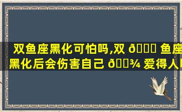双鱼座黑化可怕吗,双 🐝 鱼座黑化后会伤害自己 🌾 爱得人吗
